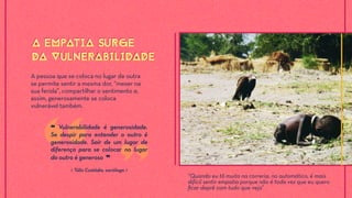 A pessoa que se coloca no lugar de outra
se permite sentir a mesma dor, “mexer na
sua ferida”, compartilhar o sentimento e,
assim, generosamente se coloca
vulnerável também.
A EMPATIA SURGE
DA VULNERABILIDADE
A EMPATIA SURGE
DA VULNERABILIDADE
⟪ Túlio Custódio, sociólogo ⟫
❝ Vulnerabilidade é generosidade.
Se despir para entender o outro é
generosidade. Sair de um lugar de
diferença para se colocar no lugar
do outro é generoso ❞
“Quando eu tô muito na correria, no automático, é mais
difícil sentir empatia porque não é toda vez que eu quero
ﬁcar deprê com tudo que vejo”
 
