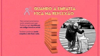 Nem sempre precisamos
sentir empatia para agir.
Podemos agir movidos por
um código moral ou social.
Também podemos sentir
empatia e não fazer nada.
QUANDO A EMPATIA
FICA NA REFLEXÃO
QUANDO A EMPATIA
FICA NA REFLEXÃO
 