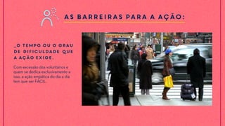 As barreiras para a ação:
_O tempo ou o grau
de dificuldade que
a ação exige.
Com excessão dos voluntários e
quem se dedica exclusivamente a
isso, a ação empática do dia a dia
tem que ser FÁCIL.
 