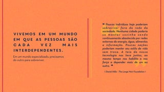 Vivemos em um mundo
em que as pessoas são
c a d a v e z m a i s
interdependentes.
Em um mundo especializado, precisamos
do outro para sobreviver.
⟪ Daniel Hillis - The Longe Now Foundation ⟫
❝ Poucos indivíduos hoje poderiam
sobreviver fora da rede da
sociedade. Nenhuma cidade poderia
s e m a n t e r s o z i n h a s e n d o
continuamente abastecida por redes
externas de energia, água, alimentos
e informação. Poucas nações
poderiam manter seu estilo de vida
sem troca. A teia da nossa
tecnologia nos tece juntos, ao
mesmo tempo nos habilita e nos
força a depender mais de um ao
outro. ❞
 