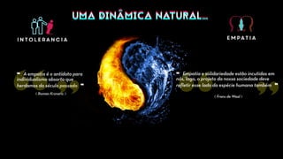 UMA DINÂMICA NATURAL…UMA DINÂMICA NATURAL…
intolerancia empatia
⟪ Roman Krznaric ⟫
❝ A empatia é o antídoto para
individualismo absorto que
herdamos do século passado ❞
❝ Empatia e solidariedade estão incutidas em
nós, logo, o projeto da nossa sociedade deve
refletir esse lado da espécie humana também ❞
⟪ Frans de Waal ⟫
 