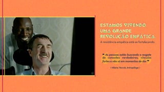 A resistência empática está se fortalecendo.
ESTAMOS VIVENDO
UMA GRANDE
REVOLUÇÃO EMPÁTICA.
ESTAMOS VIVENDO
UMA GRANDE
REVOLUÇÃO EMPÁTICA.
❝ As pessoas estão buscando o resgate
de conexões verdadeiras, vínculos
fortes e não só em momentos de dor ❞
⟪ Hilaine Yaccob, Antropóloga ⟫
 