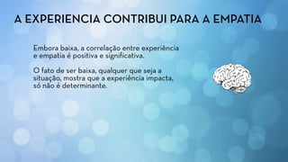 Embora baixa, a correlação entre experiência
e empatia é positiva e significativa.
O fato de ser baixa, qualquer que seja a
situação, mostra que a experiência impacta,
só não é determinante.
A EXPERIENCIA CONTRIBUI PARA A EMPATIA
 