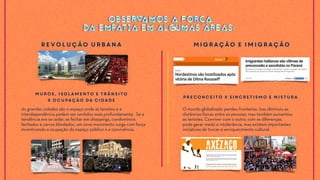 As grandes cidades são o espaço onde as tensões e a
interdependência podem ser sentidos mais profundamente. Se a
tendência era se isolar, se fechar em shoppings, condomínios
fechados e carros blindados, um novo movimento surge com força
incentivando a ocupação do espaço público e a convivência.
Muros, isolamento e trânsito
x ocupação da cidade
O mundo globalizado perdeu fronteiras. Isso diminuiu as
distâncias físicas entre as pessoas, mas também aumentou
as tensões. Conviver com o outro, com as diferenças,
pode gerar medo e intolerância, mas existem importantes
iniciativas de trocas e enriquecimento cultural.
Preconceito x Sincretismo e Mistura
Revolução Urbana Migração e Imigração
OBSERVAMOS A FORÇA
DA EMPATIA EM ALGUMAS ÁREAS:
OBSERVAMOS A FORÇA
DA EMPATIA EM ALGUMAS ÁREAS:
 