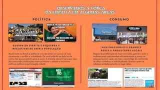 Atualmente no Brasil, a política é uma das áreas em que se vê mais
claramente o conflito e a dualidade. Ou você está de um lado ou de
outro, mas poucos param para se ouvir. A empatia está em baixa por aqui.
Na contra-mão, instituições visam promover o debate e incentivar
políticas públicas e participação cidadã.
Guerra da Direita e Esquerda x
Iniciativas de Unir a População
Depois da proliferação de hipermercados, grandes redes e
multinacionais que atendem eficientemente a massa, as
pessoas buscam cada vez mais o aconchego do conhecido,
do olhar cuidadoso e individualizado. Buscam quem se
coloque verdadeiramente no lugar delas.
Multinacionais e Grandes
Redes x Produtores Locais
Política COnsumo
OBSERVAMOS A FORÇA
DA EMPATIA EM ALGUMAS ÁREAS:
OBSERVAMOS A FORÇA
DA EMPATIA EM ALGUMAS ÁREAS:
 