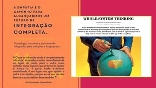 A empatia é o
caminho para
alcançarmos um
futuro de
integração
completa.
Tecnologia, natureza e pensamento
integrados para soluções a longo prazo.
❝ O que se vê muito ainda é um pensamento
‘altruísta’, de ajudar o outro, mas olhando de
um lugar de poder para o outro como
coitado, como alguém que precisa de ajuda.
A empatia, e para onde estamos
caminhando é um lugar em que ajudar o
outro é se ajudar, porque eu só vou me dar
bem se o outro estiver bem também ❞
⟪ Eric Eustáquio, Especialista ⟫
 