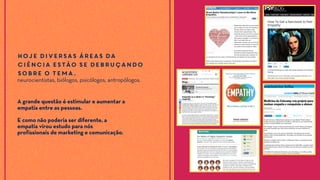 Hoje diversas áreas da
ciência estão se debruçando
sobre o tema.
neurocientistas, biólogos, psicólogos, antropólogos.
A grande questão é estimular e aumentar a
empatia entre as pessoas.
E como não poderia ser diferente, a
empatia virou estudo para nós
profissionais de marketing e comunicação.
 