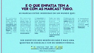 O c o n s u m o
desenfreado vem
sendo colocado
em cheque e a
consciência pra
consumir menos e
m e l h o r v e m
ganhando mais
adeptos e sendo
cada vez mais
valorizada.
O s r e c u r s o s
n a t u r a i s d o
planeta estão se
tornando cada vez
mais escassos e as
pessoas enxergam
n o c o n s u m o
p r ó p r i o e d o
próximo uma das
r a z õ e s d e s s a
torneira aberta.
As marcas estão inseridas em um mundo que:
Cada vez mais
p e s s o a s t e m
a c e s s o a
i n f o r m a ç ã o ,
diminuindo o nível
de tolerância a
p r á t i c a s
individualistas e
aumentando a
sensibilidade para
v í c i o s
comportamentais
coletivos.
A transparência
virou parâmetro
de avaliação de
c a r á t e r e
confiança entre
p e s s o a s e
instituições.
Ser empático nos negócios não é mais uma
questão de escolha e sim de sobrevivência.
❝ As empresas hoje têm um papel
econômico, mas também político e cultural ❞
A desigualdade e
d e s e q u i l í b r i o
social acentuados
não podem ser
mais escondidos
embaixo do tapete
e ignorados. A
percepção de falta
de privilégio do
outro afeta a
todos.
O clamor por uma
c o n s c i ê n c i a
coletiva deixou de
ser um discurso
h i p p i e o u
e s p i r i t u a l , s e
t o r n o u u m a
necessidade para
r e s o l v e r o s
p ro b l e m a s d o
mundo.
E O QUE EMPATIA TEM A
VER COM AS MARCAS? TUDO.
E O QUE EMPATIA TEM A
VER COM AS MARCAS? TUDO.
⟪ Hilaine Yaccob, Antropóloga ⟫
 