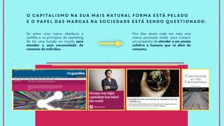 O capitalismo na sua mais natural forma está pelado
e o papel das marcas na sociedade está sendo questionado.
Se antes uma marca obedecia a
cartilha e os princípios do marketing
de ter uma função no mundo para
atender a uma necessidade de
consumo do indivíduo.
Nos dias atuais cada vez mais uma
marca precisará existir para cumprir
um propósito de atender a um anseio
coletivo e humano que vá além do
consumo.
 
