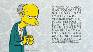 Mr Burns, Os Simpsons
O RISCO DA MARCA
NÃO COLOCAR-SE
NO LUGAR, NÃO
I M P O R T A R - S E
VERDADEIRAMENTE
PELAS PESSOAS, É
E L A P A R E C E R
S I M P L E S M E N T E
M A N I P U L A D O RA ,
I N T E R E S S A D A
APENAS NO LUCRO
I M E D I A T O A
QUALQUER PREÇO.
 
