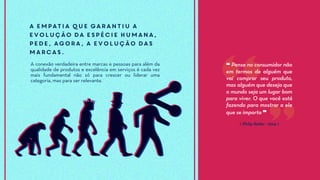 ⟪ Philip Kotler - 2014 ⟫
❝ Pense no consumidor não
em termos de alguém que
vai comprar seu produto,
mas alguém que deseja que
o mundo seja um lugar bom
para viver. O que você está
fazendo para mostrar a ele
que se importa ❞
A empatia que garantiu a
evolução da espécie humana,
pede, agora, a evolução das
marcas.
A conexão verdadeira entre marcas e pessoas para além da
qualidade de produtos e excelência em serviços é cada vez
mais fundamental não só para crescer ou liderar uma
categoria, mas para ser relevante.
 