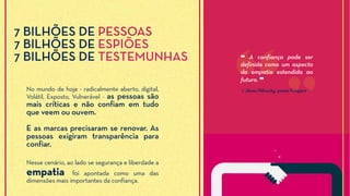 No mundo de hoje - radicalmente aberto, digital,
Volátil, Exposto, Vulnerável - as pessoas são
mais críticas e não confiam em tudo
que veem ou ouvem.
E as marcas precisaram se renovar. As
pessoas exigiram transparência para
confiar.
Nesse cenário, ao lado se segurança e liberdade a
empatia foi apontada como uma das
dimensões mais importantes da confiança.
⟪ János Pilinszky, poeta húngaro ⟫
❝ A confiança pode ser
definida como um aspecto
da empatia estendida ao
futuro. ❞
7 BILHÕES DE PESSOAS
7 BILHÕES DE ESPIÕES
7 BILHÕES DE TESTEMUNHAS
 