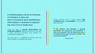A esperança está dividida.
Vivemos a era da
politização das empresas
privadas x marketização
da política pública.
Cada vez mais, as pessoas desacreditam nas
instituições públicas. Algumas, partem por si só para
a ação buscando soluções que podem ser
compradas ou adquiridas.
Mas essa não é a realidade da maioria que não
possui capital ou condições de acesso.
Muitas esperam que as marcas façam algo
verdadeiro para a comunidade e não apenas
para seu bolso.
❝ Nas últimas três décadas, a grande
prioridade de executivos foi maximizar o
valor ao acionista. Mas há indícios de que o
investidor ganha mais quando o cliente vem
em primeiro lugar.❞
⟪ Roger Martin ⟫
 