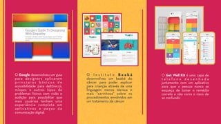 O Google desenvolveu um guia
para designers aplicarem
p r i n c í p i o s b á s i c o s d e
acessibilidade para daltônicos,
míopes e outros tipos de
problemas físicos com visão e
audição para possibilitar que
mais usuários tenham uma
experiência completa em
aplicativos e peças de
comunicação digital.
O I n s t i t u t o B e a b á
desenvolveu um beabá do
câncer para poder explicar
para crianças através de uma
linguagem menos técnica e
mais “carinhosa" sobre os
procedimentos envolvidos em
um tratamento de câncer.
O Get Well Kit é uma capa de
t e l e f o n e d e s e n h a d a
juntamente com um aplicativo
para que a pessoa nunca se
esqueça de tomar o remédio
correto e não corra o risco de
se confundir.
 