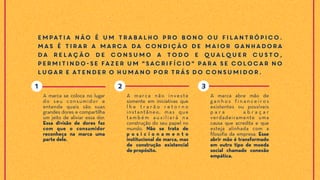 Empatia não é um trabalho pro bono ou filantrópico.
Mas é tirar a marca da condição de maior ganhadora
da relação de consumo a todo e qualquer custo,
permitindo-se fazer um "sacrifício" para se colocar no
lugar e atender o humano por trás do consumidor.
A marca abre mão de
g a n h o s f i n a n c e i r o s
existentes ou possíveis
p a r a a b r a ç a r
verdadeiramente uma
causa que acredita e que
esteja alinhada com a
filosofia da empresa. Esse
abrir mão é transformado
em outro tipo de moeda
social chamado conexão
empática.
A marca não investe
somente em iniciativas que
l h e t r a r ã o r e t o r n o
instantâneo, mas que
t a m b é m a u x i l i a rá n a
construção do seu papel no
mundo. Não se trata de
p o s i c i o n a m e n t o
institucional de marca, mas
de construção existencial
de propósito.
A marca se coloca no lugar
do seu consumidor e
entende quais são suas
grandes dores e compartilha
um jeito de aliviar essa dor.
Essa divisão de dores faz
com que o consumidor
reconheça na marca uma
parte dele.
21 3
 