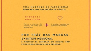 Marcas e empresas são
racionais. Tem metas para
alcançar lucro.
A empatia é composta por
sentimentos, humanidade.X
U m a m u d a n ç a d e p a r a d i g m a s
demanda uma subversão da lógica.
0 1 0 1 0 1 1 1
0 0 0 1 1 1 00
Por trás das marcas,
existem pessoas.
É preciso se lembrar do início: são
feitas por pessoas para pessoas.
 