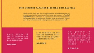 Quem nunca ouviu falar que os pesquisadores e planejadores são os
grandes especialistas (quase seres iluminados) que possuem a “incrível
capacidade” de se colocarem no lugar do consumidor na hora de pensar
em uma estratégia ou analisar um contexto social, econômico e cultural
para dar um direcionamento estratégico ou criativo para uma marca?
Uma verdade para ser digerida com cautela
E na epiderme do ser
humano embaixo desse
consumidor? Quantos
já estiveram por lá?
Alguns.
Q u e m n u n c a s e
sentiu especial por
tentar estar na pele
do consumidor?
Muitos.
M a s q u a n t o s j á
p r o v a r a m
verdadeiramente da
dor desse ser humano
além do problema da
m a r c a o u d o
negócio?
Poucos.
 