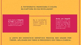 A fotografia manchada é culpa
da captura ou da revelação?
Nada adianta os fotógrafos
do target de consumo de
uma marca (pesquisadores
e planejadores) serem
empáticos na sua análise.
A lente do exercício empático precisa ser usado por
todos, aplicado em todo o processo e em toda a cadeia.
S e o r e v e l a d o r
(desenvolvedor de
produtos, gestores da
marca e criativos de
comunicação)
Revelar uma fotografia
( p r o d u t o c r i a t i v o ,
t a n g i b i l i z a ç ã o e m
produtos ou estratégia de
marcas) que mais afaste
as pessoas do que
aproxime e que mais
exclua que inclua.
 