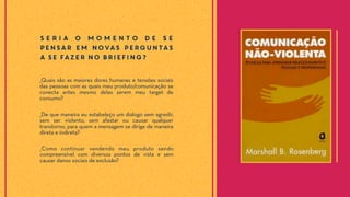 S e r i a o m o m e n t o d e s e
pensar em novas perguntas
a se fazer no briefing?
_Como continuar vendendo meu produto sendo
compreensível com diversos pontos de vista e sem
causar danos sociais de exclusão?
_De que maneira eu estabeleço um dialogo sem agredir,
sem ser violento, sem afastar ou causar qualquer
transtorno, para quem a mensagem se dirige de maneira
direta e indireta?
_Quais são as maiores dores humanas e tensões sociais
das pessoas com as quais meu produto/comunicação se
conecta antes mesmo delas serem meu target de
consumo?
 