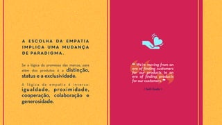 A escolha da empatia
implica uma mudança
de paradigma.
Se a lógica da promessa das marcas, para
além dos produtos é a distinção,
status e a exclusividade.
A l ó g i c a d a e m p a t i a é i n v e r s a :
igualdade, proximidade,
cooperação, colaboração e
generosidade.
❝ We're moving from an
era of finding customers
for our products to an
era of finding products
for our customers. ❞
⟪ Seth Godin ⟫
 