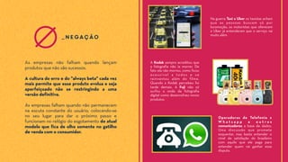 As empresas falham quando não permanecem
na escuta constante do usuário, colocando-se
no seu lugar para dar o próximo passo e
funcionam no relógio do esgotamento do atual
modelo que fica de olho somente no gatilho
de venda com o consumidor.
As empresas não falham quando lançam
produtos que não são sucessos.
A cultura do erro e do "always beta" cada vez
mais permite que esse produto evolua e seja
aperfeiçoado não se restringindo a uma
versão definitiva.
_negação
Na guerra Taxi x Uber os taxistas acham
que as pessoas buscam só por
locomoção, os motoristas que oferecem
o Uber já entenderam que o serviço vai
muito além.
A Kodak sempre acreditou que
a fotografia não ia morrer. De
fato ela não morreu, como ficou
acessível a todos e se
reinventou além do filme.
Quando a Kodak percebeu foi
tarde demais. A Fuji não só
surfou a onda da fotografia
digital como desenvolveu novos
produtos.
Operadoras de Telefonia x
W h a t s a p p e o u t r o s
comunicadores a base de dados.
Uma discussão que promete
esquentar, mas basta entender o
nível de satisfação do brasileiro
com aquilo que ele paga para
entender quem vai ganhar essa
disputa.
 