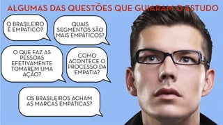 ALGUMAS DAS QUESTÕES QUE GUIARAM O ESTUDO
O BRASILEIRO
É EMPÁTICO?
QUAIS
SEGMENTOS SÃO
MAIS EMPÁTICOS?
COMO
ACONTECE O
PROCESSO DA
EMPATIA?
O QUE FAZ AS
PESSOAS
EFETIVAMENTE
TOMAREM UMA
AÇÃO?
OS BRASILEIROS ACHAM
AS MARCAS EMPÁTICAS?
 
