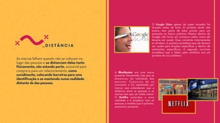 _distância
As marcas falham quando não se colocam no
lugar das pessoas e se distanciam delas tanto
fisicamente, não estando perto, acessível para
compra e para um relacionamento, como
socialmente, colocando barreiras para uma
identificação e se mantendo numa realidade
distante da das pessoas.
A Blockbuster era uma marca
presente fisicamente, mas que se
distanciou da realidade das
pessoas. Esqueceu de se
reinventar e foi substituída por
marcas que entenderam que a
distância entre as pessoas e as
marcas tem que ser ainda menor.
O Netflix entendeu a nova
realidade e é empático com as
pessoas à medida que é próximo,
acessível e presente.
O Google Glass apesar de super inovador foi
lançado antes da hora. O produto ainda não
estava nem perto de estar pronto para um
presente ou futuro próximo. Mesmo dentro do
Google não havia um consenso sobre como ele
deveria ser usado. Duas correntes internamente
se dividiam. A primeira acreditava que ele deveria
ser usado para funções específicas e dentro de
ambientes específicos. A segunda corrente
acreditava que o Glass, pelo contrário, era um
produto de uso cotidiano.
 