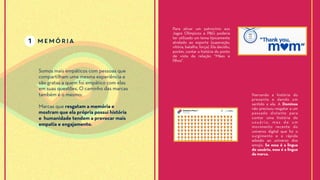 1 memória
Somos mais empáticos com pessoas que
compartilham uma mesma experiência e
são gratas a quem foi empático com elas
em suas questões. O caminho das marcas
também é o mesmo:
Marcas que resgatam a memória e
mostram que ela própria possui história
e humanidade tendem a provocar mais
empatia e engajamento.
Para ativar um patrocínio aos
Jogos Olímpicos a P&G poderia
ter utilizado um tema típicamente
atrelado ao esporte (superação,
vitória, batalha, força). Ela decidiu,
porém, contar a história do ponto
de vista da relação “Mães e
filhos”.
Narrando a história do
presente e dando um
sentido a ela. A Dominos
não precisou resgatar a um
passado distante para
contar uma história do
usuário, mas de um
movimento recente do
universo digital que foi o
surgimento e a rápida
adesão ao universo dos
emojis. Se essa é a lingua
do usuário, essa é a lingua
da marca.
 