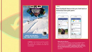 A Go Pro é uma empresa que leva o ponto
de vista do usuário as últimas
consequências no produto e em toda sua
comunicação
Nesse dia em tal ano…
Já o Facebook disponibilizou uma funcionalidade dentro
de sua plataforma conhecida como “Memories", uma
notificação diária que ajuda o usuário a contar a história
de seus relacionamentos e ações dentro da rede a partir
do resgate de memórias dessa mesma data em anos
anteriores.
 