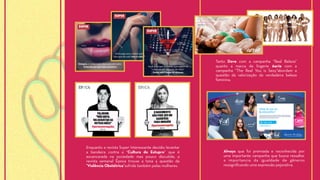 Enquanto a revista Super Interessante decidiu levantar
a bandeira contra a “Cultura do Estupro” que é
escancarada na sociedade mas pouco discutida, a
revista semanal Época trouxe a tona a questão da
"Violência Obstétrica”sofrida também pelas mulheres.
Always que foi premiada e reconhecida por
uma importante campanha que busca ressaltar
a importancia da igualdade de gêneros
ressignificando uma expressão pejorativa.
Tanto Dove com a campanha “Real Beleza”
quanto a marca de lingerie Aerie com a
campanha “The Real You is Sexy”abordam a
questão da valorização da verdadeira beleza
feminina.
 