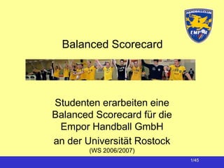 Balanced Scorecard




Studenten erarbeiten eine
Balanced Scorecard für die
 Empor Handball GmbH
an der Universität Rostock
        (WS 2006/2007)
                             1/45
 