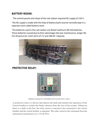 BATTERY ROOM.
The control panels and relays of the sub-station required DC supply of 110 V.
The DC supply is made with the help of battery bank reserve normally kept in a
separate room called battery room
The batteries used in this sub-station are Nickel-Cadmium (NI-Cd) batteries.
These batteries reused due to their advantages like low maintenance, longer life
(15-20 years) etc. Each cell is of 2 V and 300 Ah Capacity.
PROTECTIVE RELAY:
 