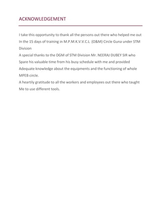 ACKNOWLEDGEMENT
I take this opportunity to thank all the persons out there who helped me out
In the 15 days of training in M.P.M.K.V.V.C.L (O&M) Circle Guna under STM
Division
A special thanks to the DGM of STM Division Mr. NEERAJ DUBEY SIR who
Spare his valuable time from his busy schedule with me and provided
Adequate knowledge about the equipments and the functioning of whole
MPEB circle.
A heartily gratitude to all the workers and employees out there who taught
Me to use different tools.
 