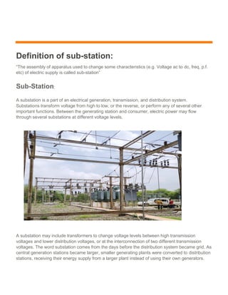 Definition of sub-station:
“The assembly of apparatus used to change some characteristics (e.g. Voltage ac to dc, freq, p.f.
etc) of electric supply is called sub-station”
Sub-Station:
A substation is a part of an electrical generation, transmission, and distribution system.
Substations transform voltage from high to low, or the reverse, or perform any of several other
important functions. Between the generating station and consumer, electric power may flow
through several substations at different voltage levels.
A substation may include transformers to change voltage levels between high transmission
voltages and lower distribution voltages, or at the interconnection of two different transmission
voltages. The word substation comes from the days before the distribution system became grid. As
central generation stations became larger, smaller generating plants were converted to distribution
stations, receiving their energy supply from a larger plant instead of using their own generators.
 