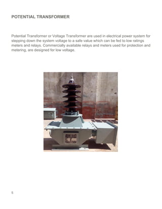 5
POTENTIAL TRANSFORMER
Potential Transformer or Voltage Transformer are used in electrical power system for
stepping down the system voltage to a safe value which can be fed to low ratings
meters and relays. Commercially available relays and meters used for protection and
metering, are designed for low voltage.
 