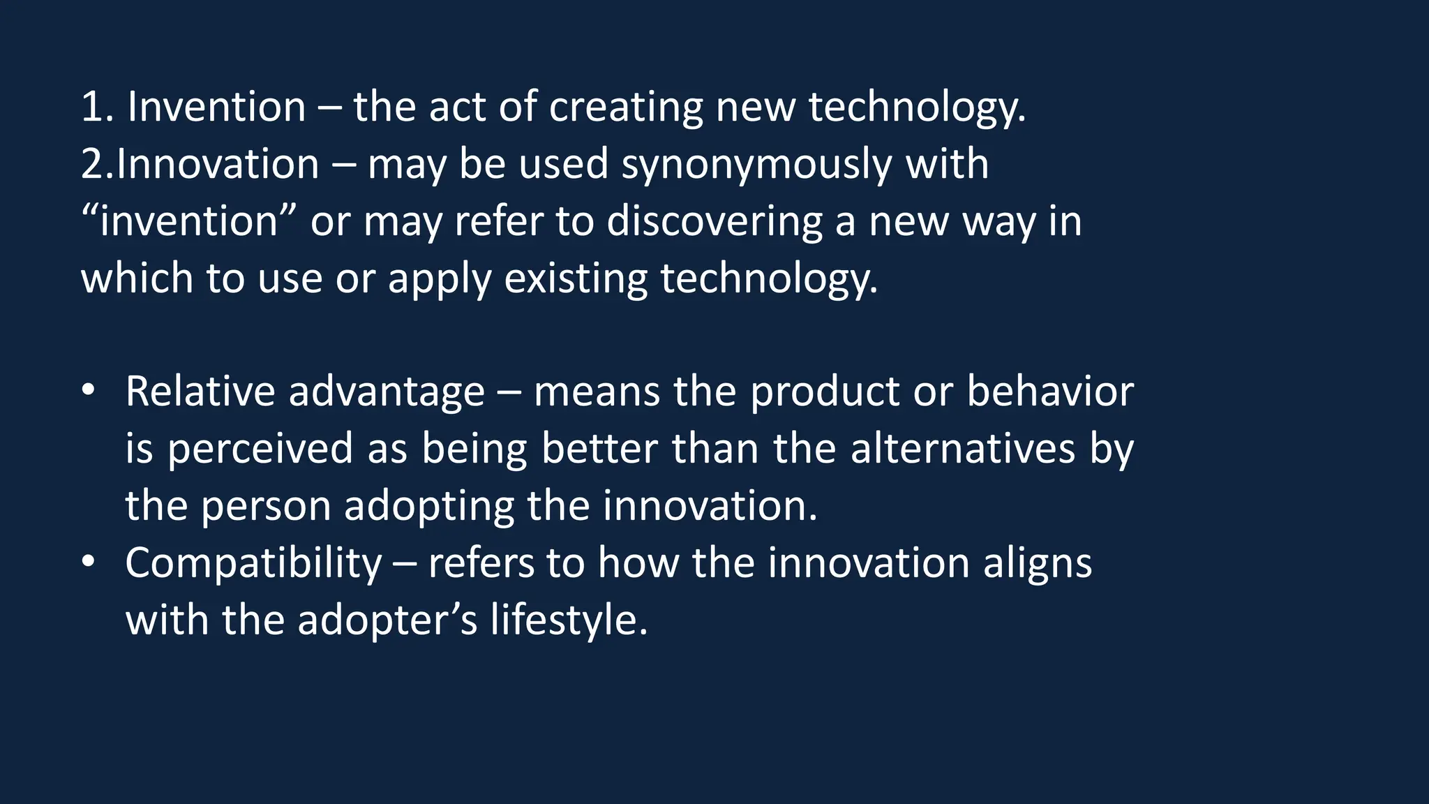 1. Invention – the act of creating new technology.
2.Innovation – may be used synonymously with
“invention” or may refer to discovering a new way in
which to use or apply existing technology.
• Relative advantage – means the product or behavior
is perceived as being better than the alternatives by
the person adopting the innovation.
• Compatibility – refers to how the innovation aligns
with the adopter’s lifestyle.
 
