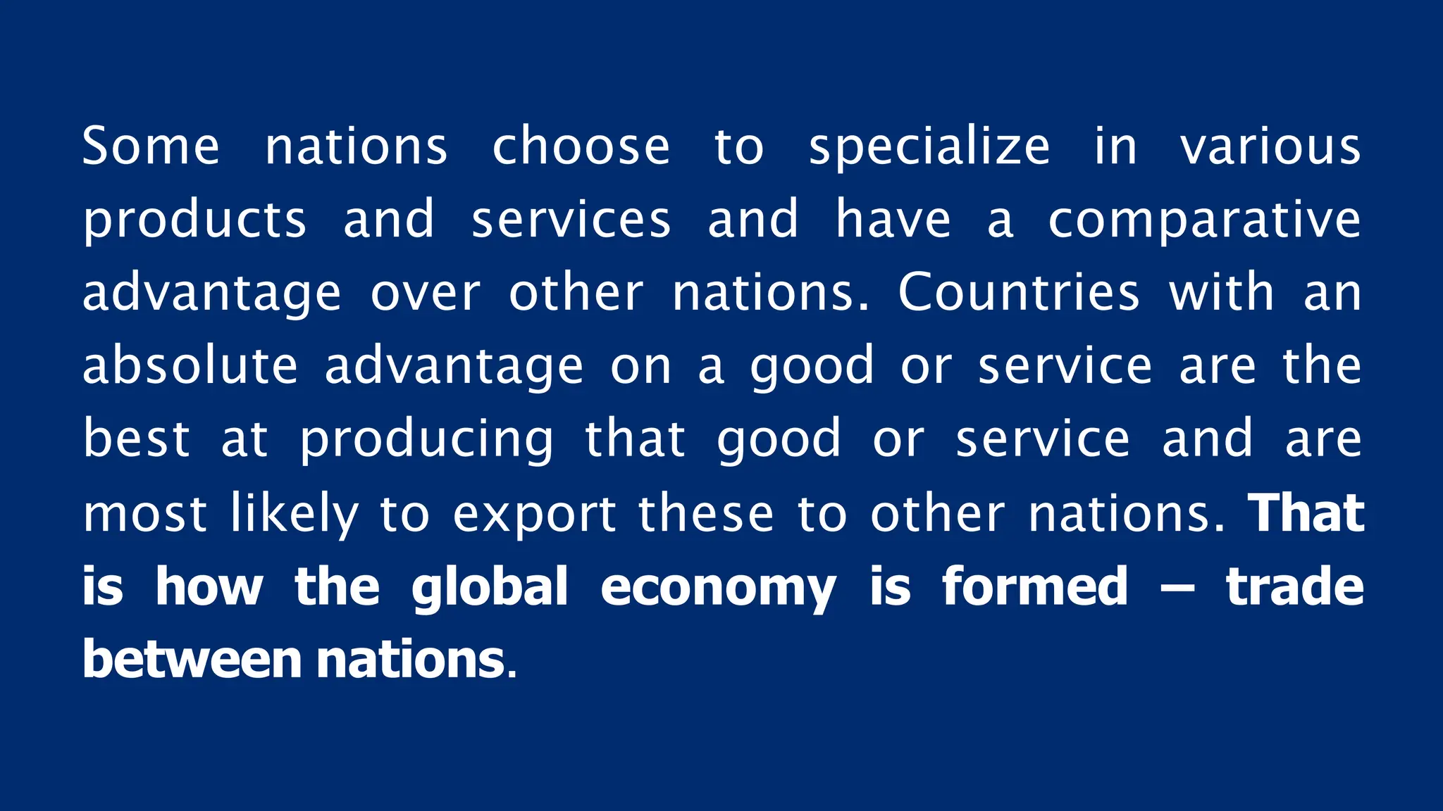 Some nations choose to specialize in various
products and services and have a comparative
advantage over other nations. Countries with an
absolute advantage on a good or service are the
best at producing that good or service and are
most likely to export these to other nations. That
is how the global economy is formed – trade
between nations.
 