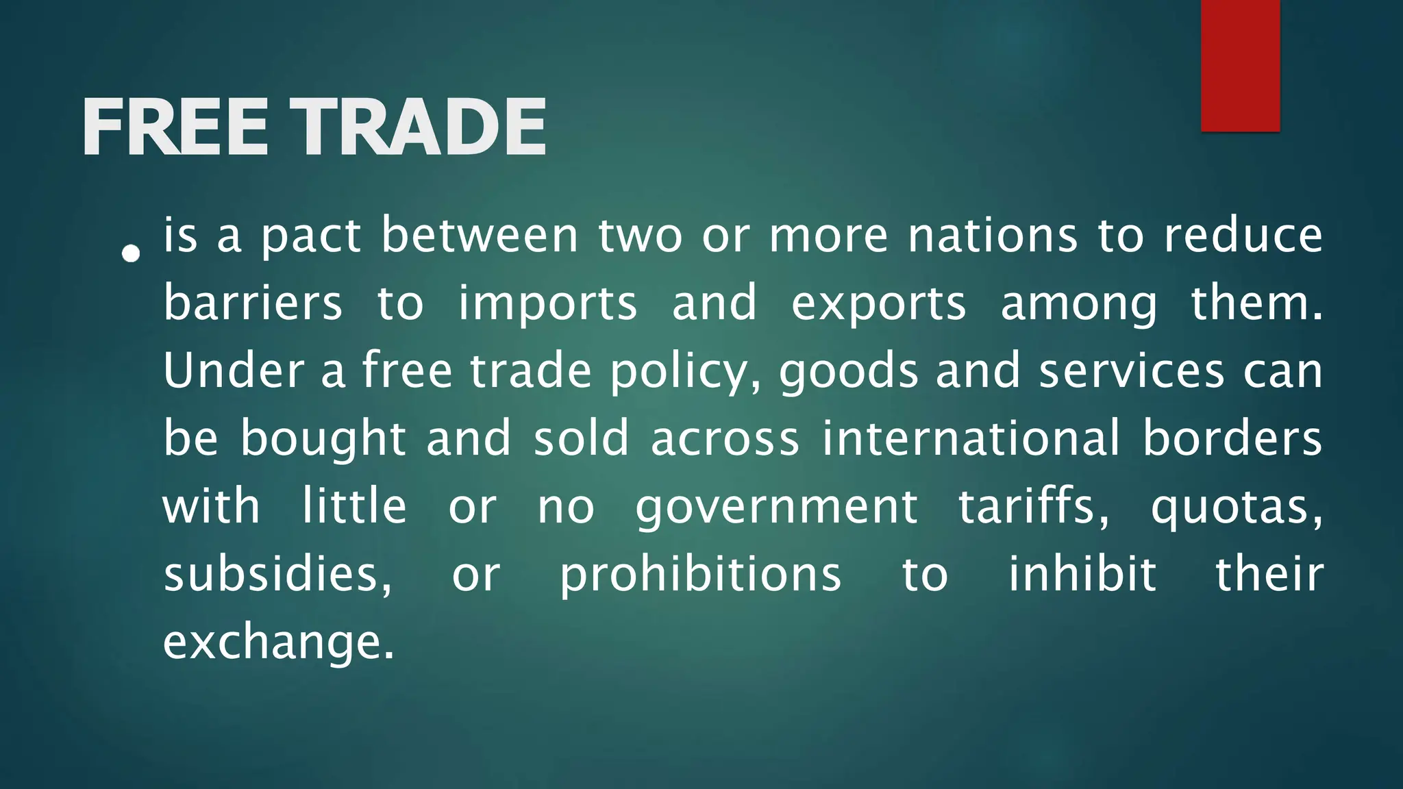 FREE TRADE
is a pact between two or more nations to reduce
barriers to imports and exports among them.
Under a free trade policy, goods and services can
be bought and sold across international borders
with little or no government tariffs, quotas,
subsidies, or prohibitions to inhibit their
exchange.
 