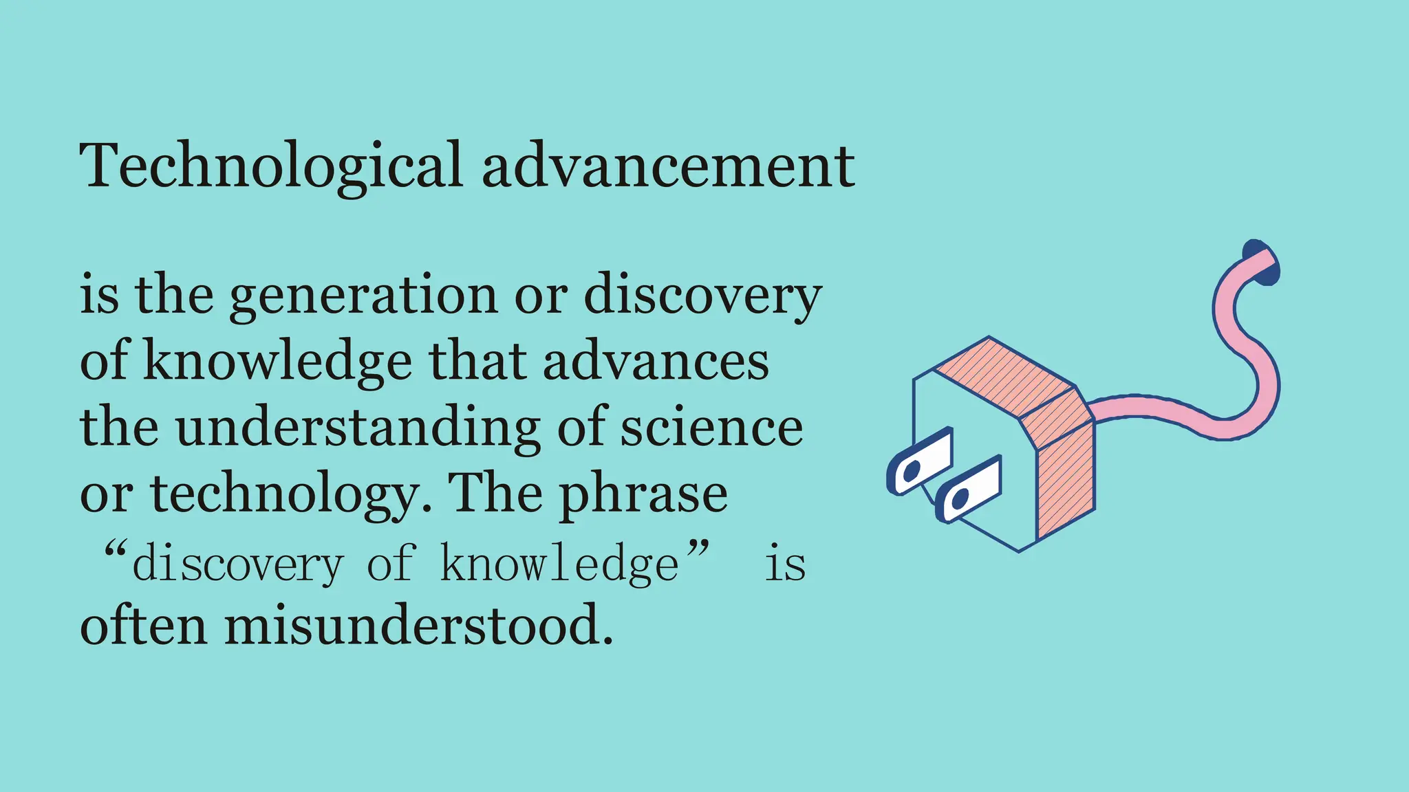 Technological advancement
is the generation or discovery
of knowledge that advances
the understanding of science
or technology. The phrase
“discovery of knowledge” is
often misunderstood.
 
