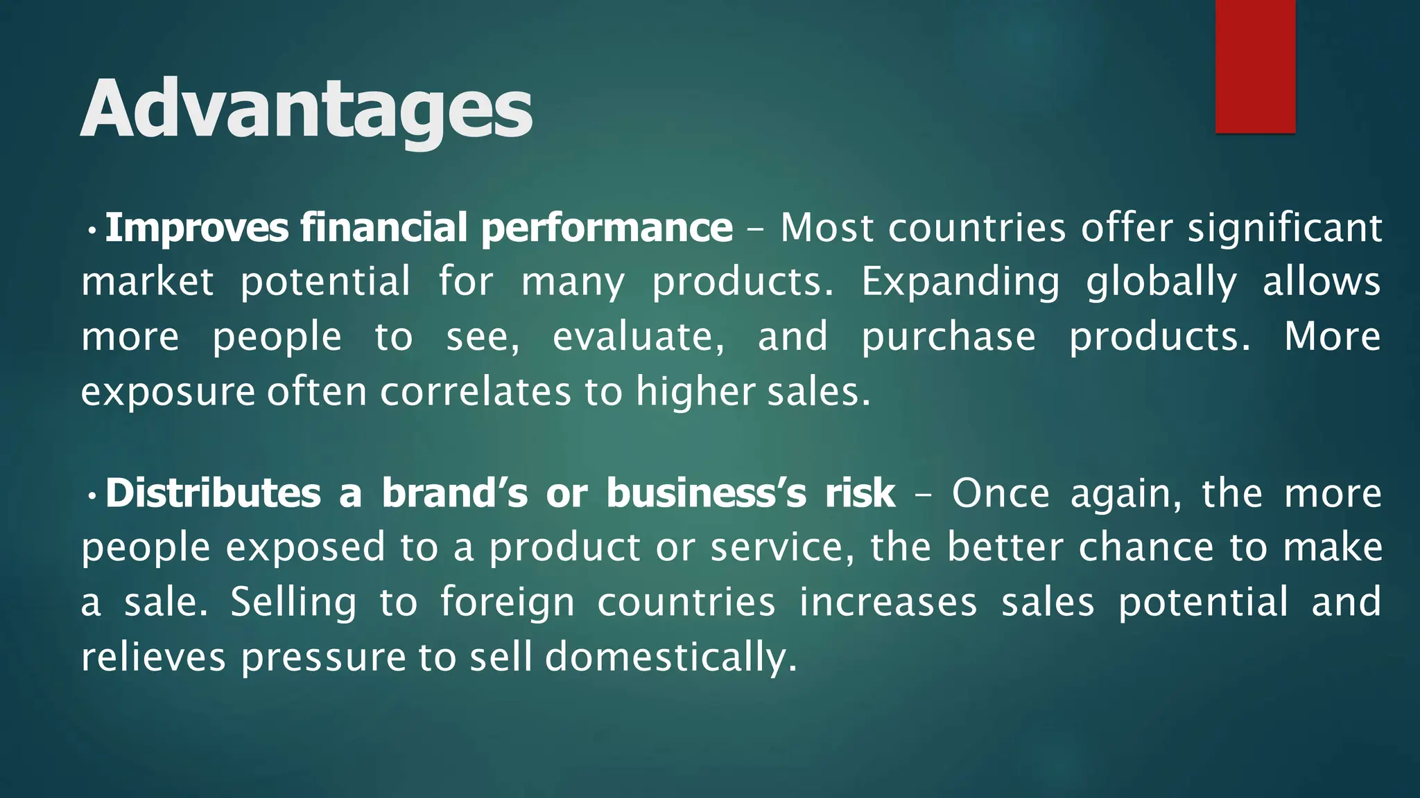 •Improves financial performance – Most countries offer significant
market potential for many products. Expanding globally allows
more people to see, evaluate, and purchase products. More
exposure often correlates to higher sales.
•Distributes a brand’s or business’s risk – Once again, the more
people exposed to a product or service, the better chance to make
a sale. Selling to foreign countries increases sales potential and
relieves pressure to sell domestically.
Advantages
 