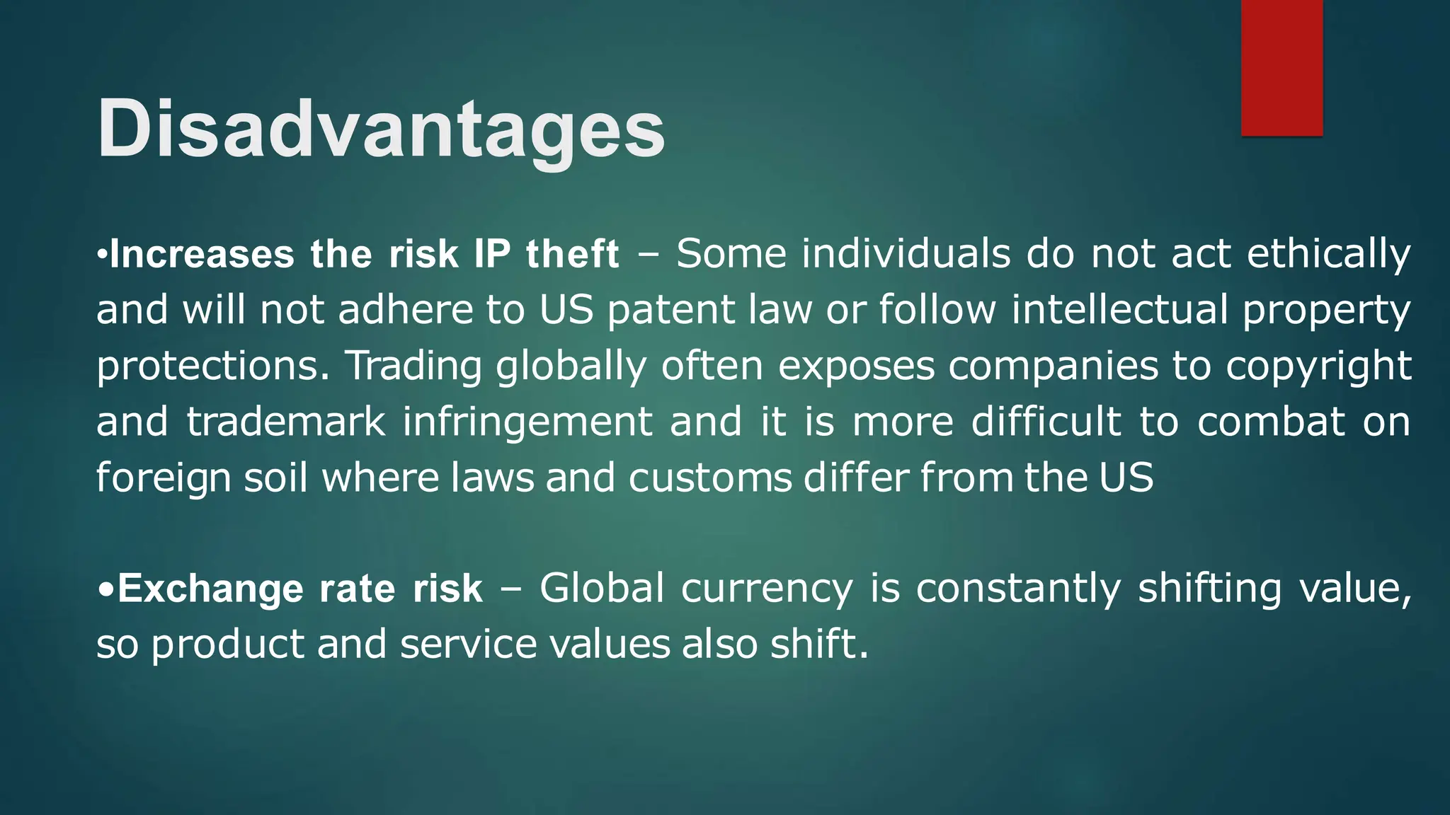 Disadvantages
•Increases the risk IP theft – Some individuals do not act ethically
and will not adhere to US patent law or follow intellectual property
protections. Trading globally often exposes companies to copyright
and trademark infringement and it is more difficult to combat on
foreign soil where laws and customs differ from the US
•Exchange rate risk – Global currency is constantly shifting value,
so product and service values also shift.
 