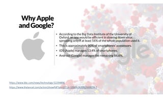 WhyApple
andGoogle?
• According to the Big Data Institute of the University of
Oxford, an app would be efficient in slowing down virus
spreading only if at least 56% of the whole population used it.
• This is approximately 80% of smartphones’ possessors.
• iOS (Apple) manages 13.4% of smartphones.
• Android (Google) manages the remaining 86,6%.
https://www.bbc.com/news/technology-52294896
https://www.thelancet.com/action/showPdf?pii=S2214-109X%2820%2930074-7
@2020 by Christian Spolaore
 