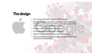 Thedesign
• It is a mixture between the two D3PT designs.
• EPHIDs are generated from a daily key, which is derived
from the secret master key. All the operations are carried
out through cryptographic operations.
• Data are exclusively processed in local.
• Every operation requires user’s consent.
• Epochs’ length varies between 10 and 20 minutes.
• Risk assessment is computed locally, but data delivered by
the server are not linkable.
@2020 by Christian Spolaore
 