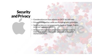 Security
andPrivacy
• Considerations on many attacks on DP3T are still valid.
• Privacy is ensured by a wise use of cryptographic primitives.
• Sensitive data are not processed by Apple or Google. Trust is
on server’s administrators.
• Only one information is added to the records in order to
make local attacks even harder: proximity at reception
moment (via RSSI).
@2020 by Christian Spolaore
 