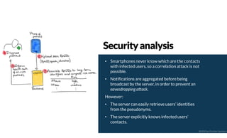 • Smartphones never know which are the contacts
with infected users, so a correlation attack is not
possible.
• Notifications are aggregated before being
broadcast by the server, in order to prevent an
eavesdropping attack.
However:
• The server can easily retrieve users’ identities
from the pseudonyms.
• The server explicitly knows infected users’
contacts.
Securityanalysis
@2020 by Christian Spolaore
 