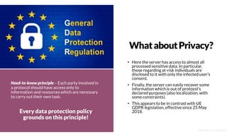 WhataboutPrivacy?
• Here the server has access to almost all
processed sensitive data. In particular,
those regarding at-risk individuals are
disclosed to it with only the infected user’s
consent.
• Finally, the server can easily recover some
information which is out of protocol’s
declared purposes (also localization, with
some constraints).
• This appears to be in contrast with UE
GDPR legislation, effective since 25 May
2018.
Need-to-know principle – Each party involved in
a protocol should have access only to
information and resources which are necessary
to carry out their own task.
Every data protection policy
grounds on this principle!
@2020 by Christian Spolaore
 