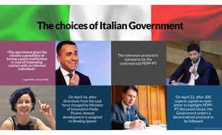 ThechoicesofItalianGovernment
«The app Immuni gives the
citizens a possibility of
having a quick notification
in case of impending
contact with an infected
individual»
Luigi di Maio, 24 April 2020
On April 16, after
directions from the task
force charged by Minister
of Innovation Paola
Pisano, Immuni
development is assigned
to Bending Spoons
The reference protocol is
claimed to be the
controversial PEPP-PT
On April 22, after 300
experts signed an open
letter to highlight PEPP-
PT discussed issues, the
Government orders a
decentralized protocol to
be followed
@2020 by Christian Spolaore
 