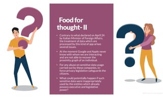 Foodfor
thought-II
• Contrary to what declared on April 24
by Italian Minister of Foreign Affairs,
the treatment of data which are
processed by this kind of app arises
several issues.
• At the moment Google and Apple never
know with whom we are interacting
and are not able to recover the
proximity graph of an individual.
• For any abuse on sensitive data usage
carried out by these companies, in-
force privacy legislation safeguards the
citizens.
• What could potentially happen if such
sensitive data were inappropriately
used by the entities which already
possess executive and legislative
power?
@2020 by Christian Spolaore
 