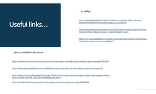 Usefullinks…
…about the Italian situation:
https://www.ilsole24ore.com/art/l-app-immuni-cambia-seguira-modello-decentralizzato-apple-e-google-ADcBF4L
https://www.agendadigitale.eu/cultura-digitale/immuni-come-funziona-lapp-italiana-contro-il-coronavirus/
https://www.corriere.it/tecnologia/20_aprile_28/fase-2-riecco-app-arcuri-in-maggio-contact-tracing-giugno-diario-
clinico-314f2944-893d-11ea-8073-abbb9eae2ee6.shtml
https://www.ilsole24ore.com/art/in-arrivo-regole-privacy-tracciamento-la-app-ADHaVRN
…to reflect:
https://www.tagesspiegel.de/wissen/welche-technologie-soll-es-sein-das-
gefaehrliche-chaos-um-die-corona-app/25755338.html
https://www.theguardian.com/world/2020/apr/20/coronavirus-digital-contact-
tracing-will-fail-unless-privacy-is-respected-experts-warn
https://www.agendadigitale.eu/in-poche-parole/tracing-coronavirus-lignoranza-
di-chi-non-capisce-che-serve-una-legge/
@2020 by Christian Spolaore
 