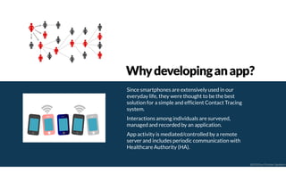 Since smartphones are extensively used in our
everyday life, they were thought to be the best
solution for a simple and efficient Contact Tracing
system.
Interactions among individuals are surveyed,
managed and recorded by an application.
App activity is mediated/controlled by a remote
server and includes periodic communication with
Healthcare Authority (HA).
Whydevelopinganapp?
@2020 by Christian Spolaore
 
